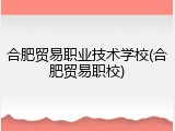 合肥贸易职业技术学校(合肥贸易职校)