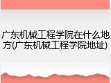广东机械工程学院在什么地方(广东机械工程学院地址)