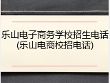 乐山电子商务学校招生电话(乐山电商校招电话)