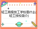 轻工高级技工学校是什么(轻工技校简介)