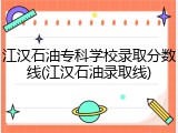 江汉石油专科学校录取分数线(江汉石油录取线)