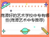 鹰潭好的艺术学校中专有哪些(鹰潭艺术中专推荐)