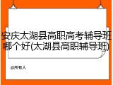 安庆太湖县高职高考辅导班哪个好(太湖县高职辅导班)