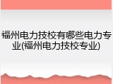 福州电力技校有哪些电力专业(福州电力技校专业)