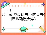 陕西动漫设计专业的大专(陕西动漫大专)