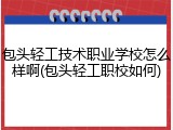 包头轻工技术职业学校怎么样啊(包头轻工职校如何)