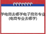 学电商去哪学电子商务专业(电商专业去哪学)
