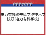 电力有哪些专科学校技术学校好(电力专科学校)