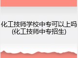 化工技师学校中专可以上吗(化工技师中专招生)