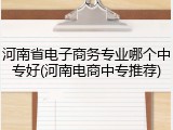 河南省电子商务专业哪个中专好(河南电商中专推荐)