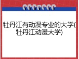 牡丹江有动漫专业的大学(牡丹江动漫大学)