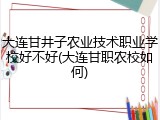 大连甘井子农业技术职业学校好不好(大连甘职农校如何)