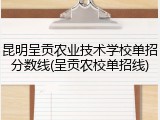 昆明呈贡农业技术学校单招分数线(呈贡农校单招线)