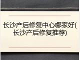 长沙产后修复中心哪家好(长沙产后修复推荐)