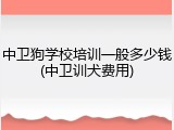中卫狗学校培训一般多少钱(中卫训犬费用)