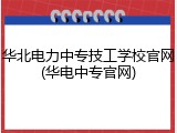 华北电力中专技工学校官网(华电中专官网)