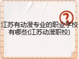 江苏有动漫专业的职业学校有哪些(江苏动漫职校)