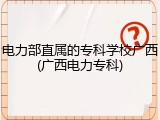 电力部直属的专科学校广西(广西电力专科)