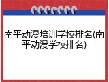 南平动漫培训学校排名(南平动漫学校排名)