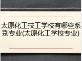 太原化工技工学校有哪些系别专业(太原化工学校专业)