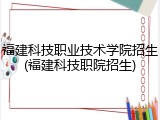 福建科技职业技术学院招生(福建科技职院招生)