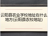 云阳县农业学校地址在什么地方(云阳县农校地址)