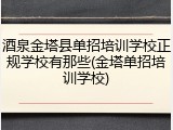 酒泉金塔县单招培训学校正规学校有那些(金塔单招培训学校)