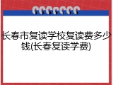 长春市复读学校复读费多少钱(长春复读学费)
