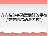 齐齐哈尔学动漫最好的学校("齐齐哈尔动漫名校")