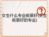 女生什么专业前景好(女生前景好的专业)