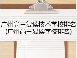 广州高三复读技术学校排名(广州高三复读学校排名)