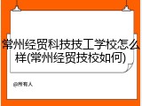 常州经贸科技技工学校怎么样(常州经贸技校如何)