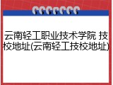 云南轻工职业技术学院 技校地址(云南轻工技校地址)