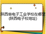 陕西省电子工业学校在哪里(陕西电子校地址)