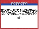 重庆水利电力职业技术学院哪个好(重庆水电职院哪个好)