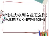 华北电力水利专业怎么样(华北电力水利专业如何)