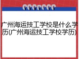 广州海运技工学校是什么学历(广州海运技工学校学历)