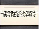上海海运学校校长职高名单照片(上海海运校长照片)