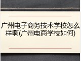 广州电子商务技术学校怎么样啊(广州电商学校如何)