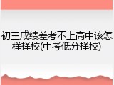 初三成绩差考不上高中该怎样择校(中考低分择校)