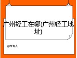 广州轻工在哪(广州轻工地址)