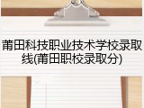 莆田科技职业技术学校录取线(莆田职校录取分)