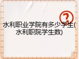 水利职业学院有多少学生(水利职院学生数)