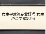 女生学建筑专业好吗(女生适合学建筑吗)