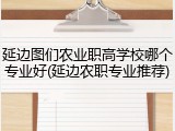 延边图们农业职高学校哪个专业好(延边农职专业推荐)