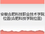 安徽合肥科技职业技术学院位置(合肥科技学院位置)
