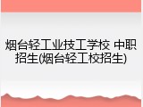 烟台轻工业技工学校 中职招生(烟台轻工校招生)