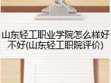山东轻工职业学院怎么样好不好(山东轻工职院评价)