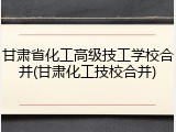 甘肃省化工高级技工学校合并(甘肃化工技校合并)
