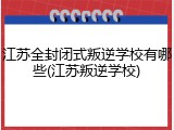 江苏全封闭式叛逆学校有哪些(江苏叛逆学校)